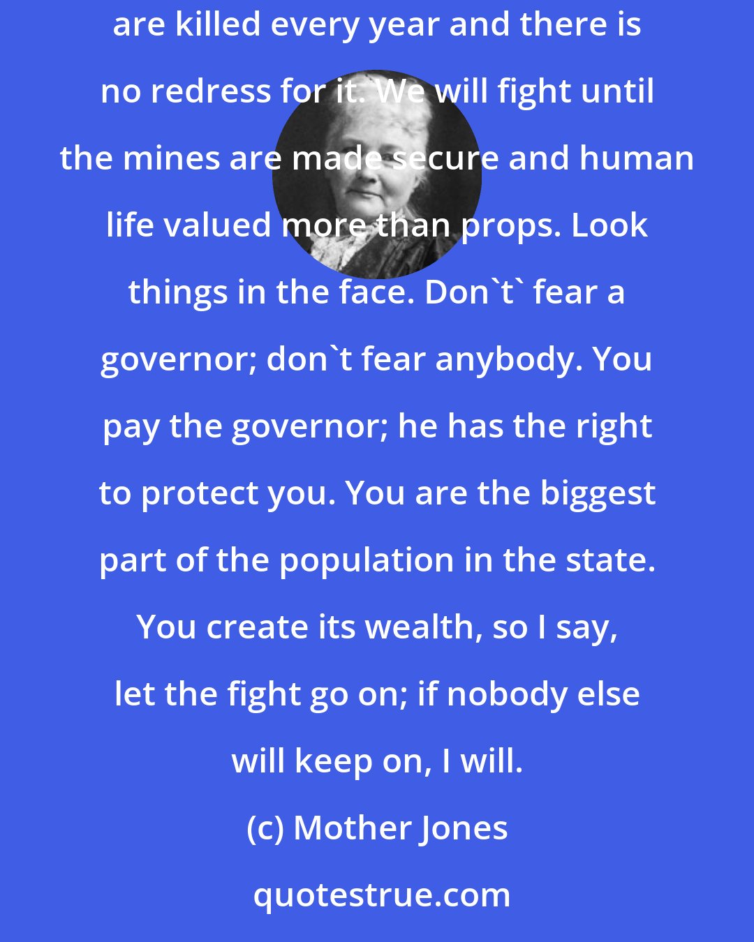 Mother Jones: I want you to pledge to yourselves in this convention to stand as one solid army against the foes of human labor. Think of the thousands who are killed every year and there is no redress for it. We will fight until the mines are made secure and human life valued more than props. Look things in the face. Don't' fear a governor; don't fear anybody. You pay the governor; he has the right to protect you. You are the biggest part of the population in the state. You create its wealth, so I say, let the fight go on; if nobody else will keep on, I will.