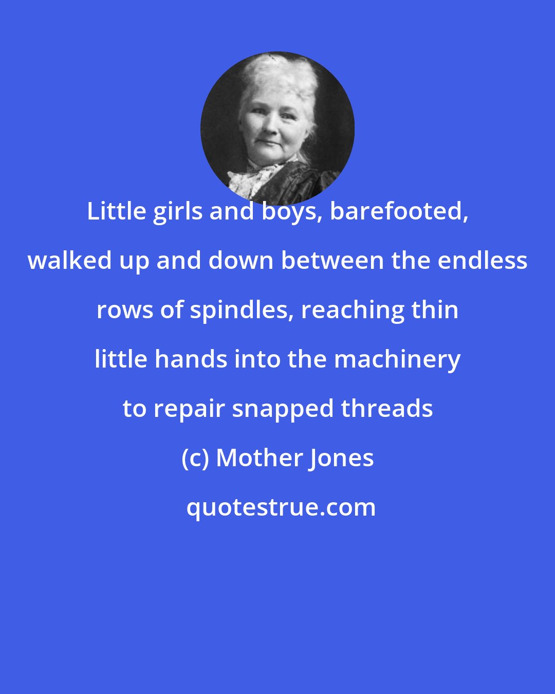 Mother Jones: Little girls and boys, barefooted, walked up and down between the endless rows of spindles, reaching thin little hands into the machinery to repair snapped threads