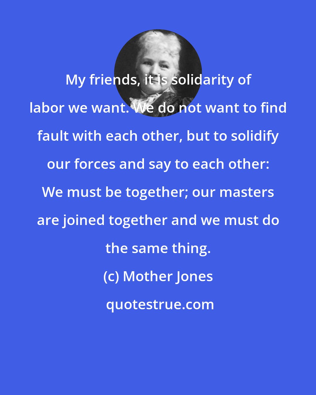Mother Jones: My friends, it is solidarity of labor we want. We do not want to find fault with each other, but to solidify our forces and say to each other: We must be together; our masters are joined together and we must do the same thing.