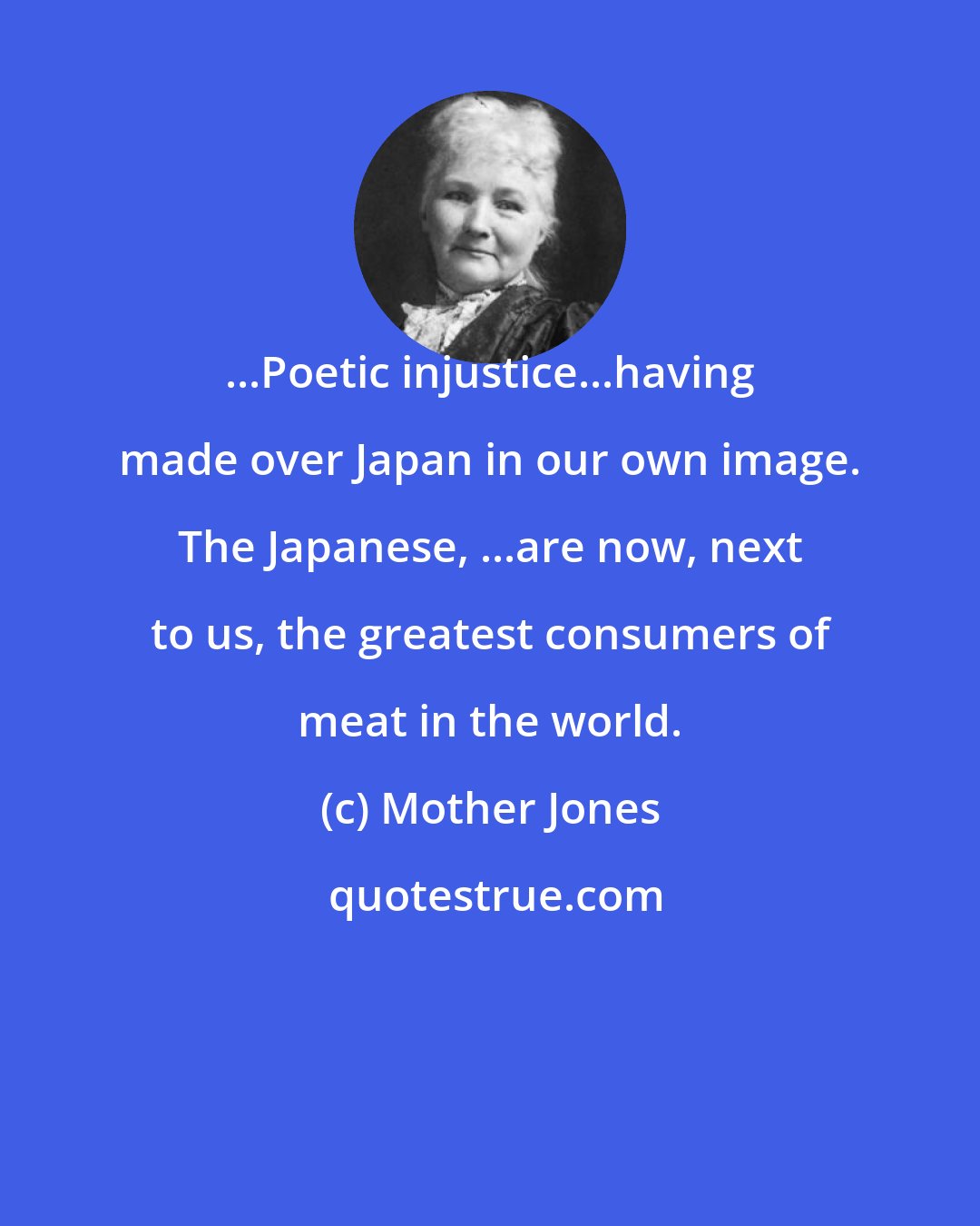 Mother Jones: ...Poetic injustice...having made over Japan in our own image. The Japanese, ...are now, next to us, the greatest consumers of meat in the world.