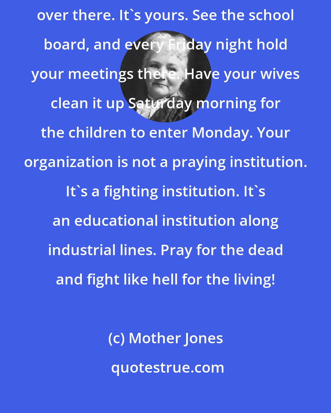 Mother Jones: Your ancestors fought for you to have a share in that institution over there. It's yours. See the school board, and every Friday night hold your meetings there. Have your wives clean it up Saturday morning for the children to enter Monday. Your organization is not a praying institution. It's a fighting institution. It's an educational institution along industrial lines. Pray for the dead and fight like hell for the living!