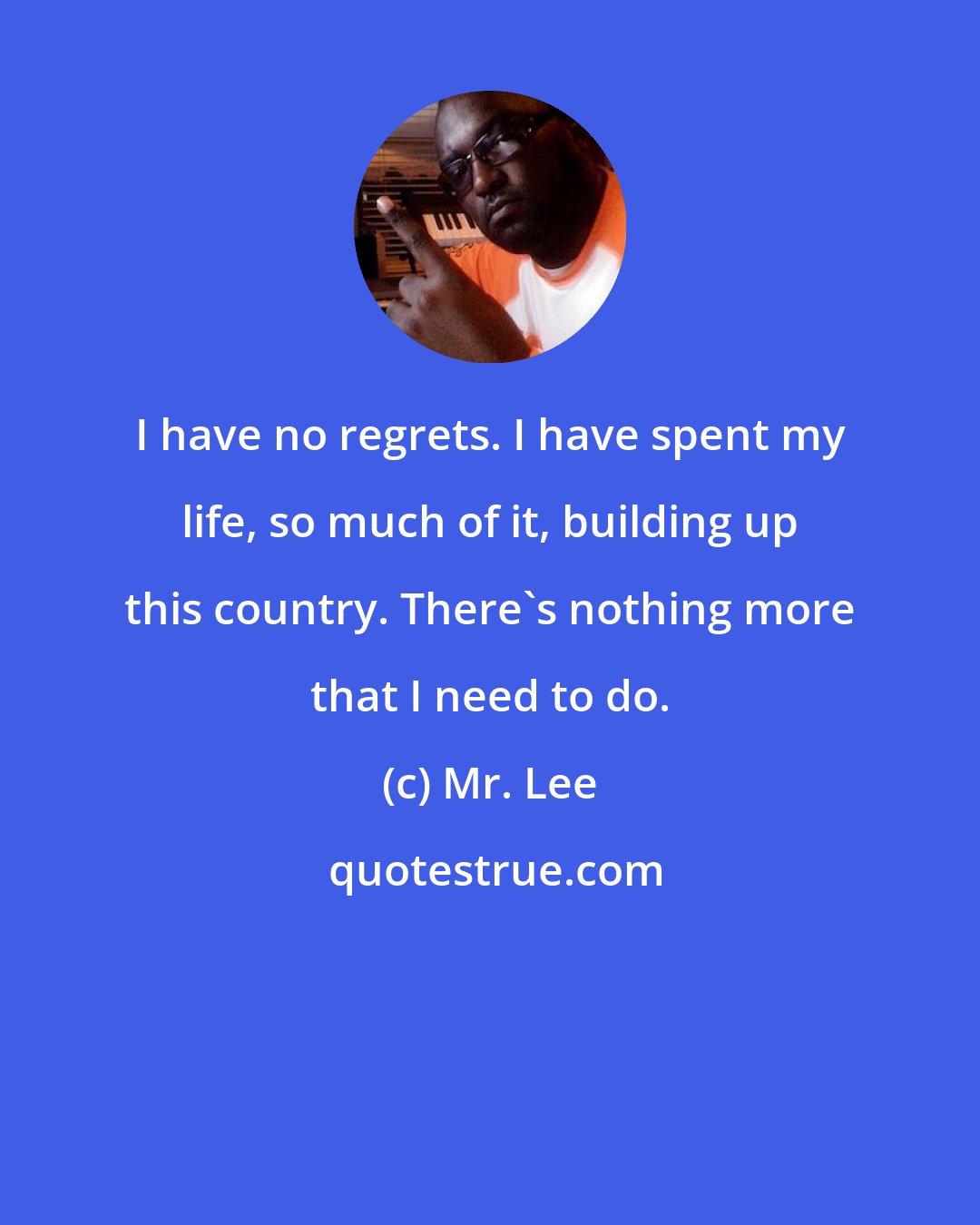 Mr. Lee: I have no regrets. I have spent my life, so much of it, building up this country. There's nothing more that I need to do.