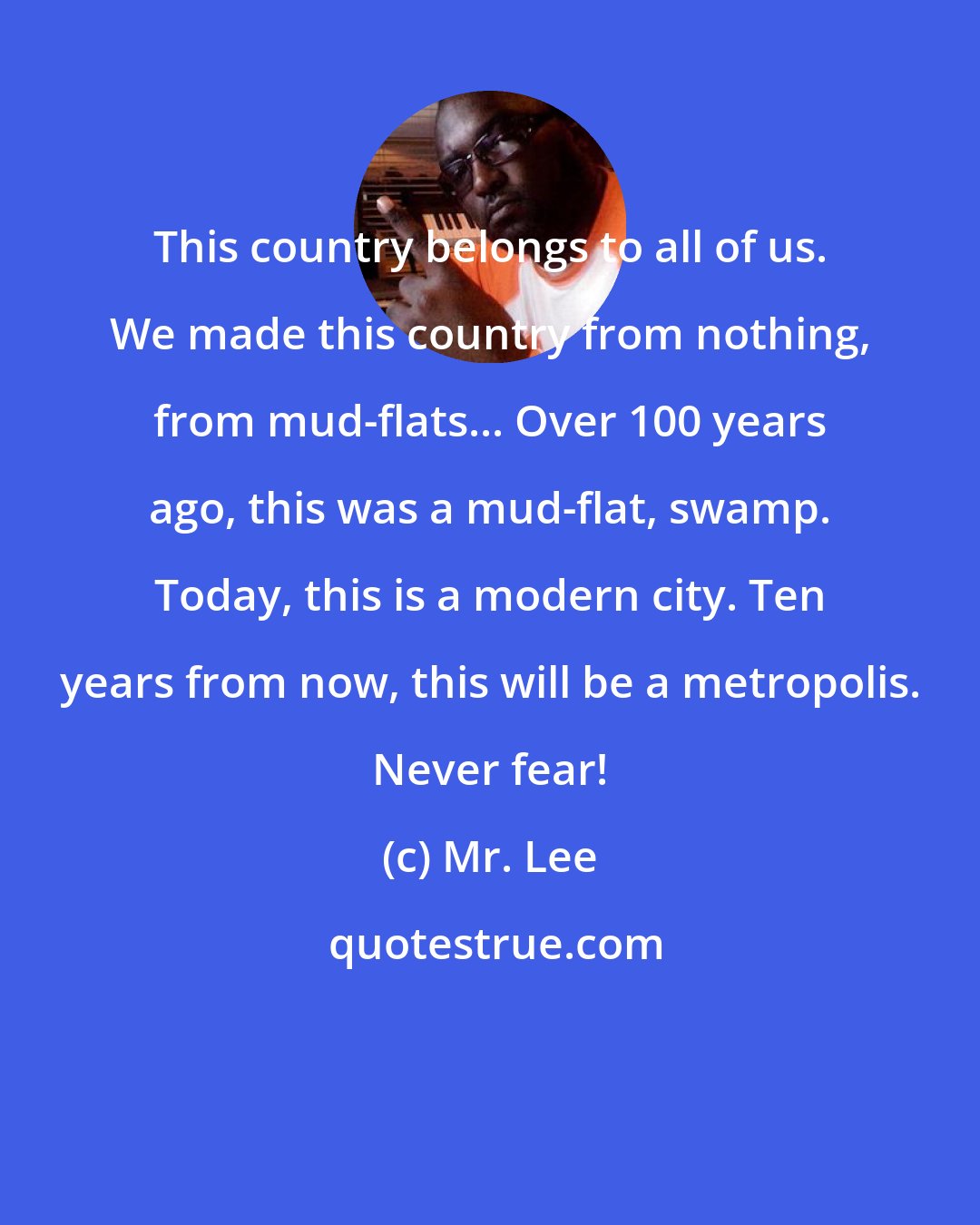 Mr. Lee: This country belongs to all of us. We made this country from nothing, from mud-flats... Over 100 years ago, this was a mud-flat, swamp. Today, this is a modern city. Ten years from now, this will be a metropolis. Never fear!