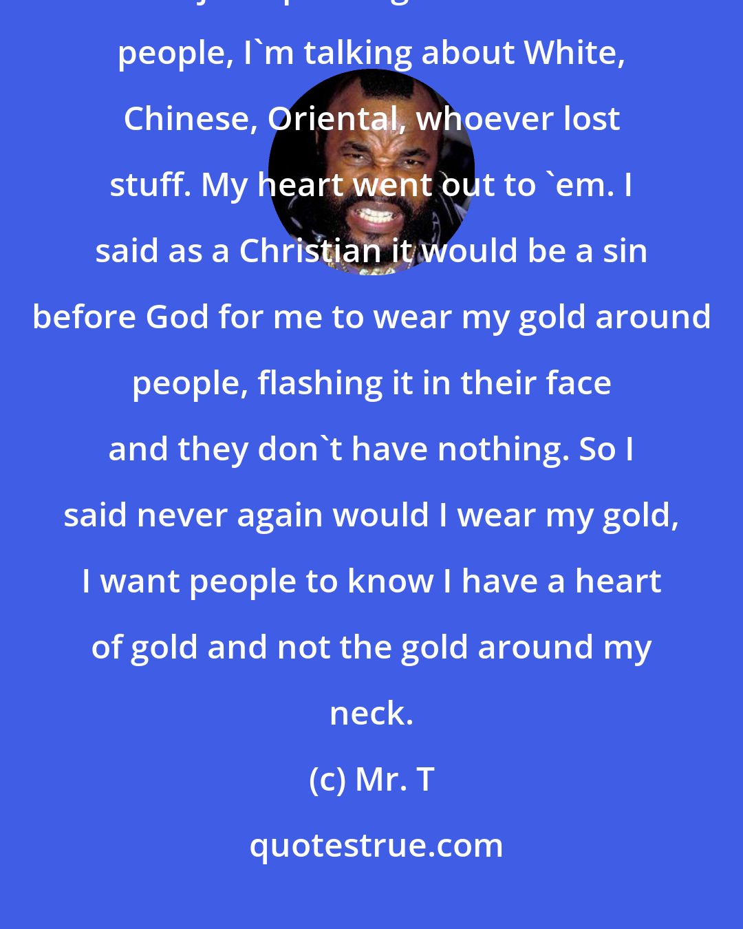 Mr. T: As a Christian when I watched the people in Katrina they lost everything. I'm not just speaking about the Black people, I'm talking about White, Chinese, Oriental, whoever lost stuff. My heart went out to 'em. I said as a Christian it would be a sin before God for me to wear my gold around people, flashing it in their face and they don't have nothing. So I said never again would I wear my gold, I want people to know I have a heart of gold and not the gold around my neck.