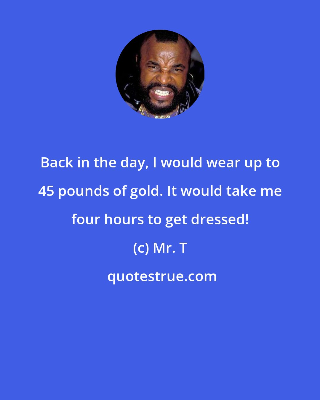 Mr. T: Back in the day, I would wear up to 45 pounds of gold. It would take me four hours to get dressed!