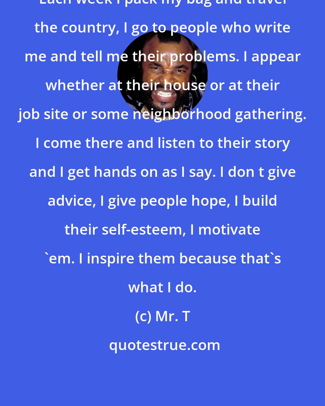 Mr. T: Each week I pack my bag and travel the country, I go to people who write me and tell me their problems. I appear whether at their house or at their job site or some neighborhood gathering. I come there and listen to their story and I get hands on as I say. I don t give advice, I give people hope, I build their self-esteem, I motivate 'em. I inspire them because that's what I do.