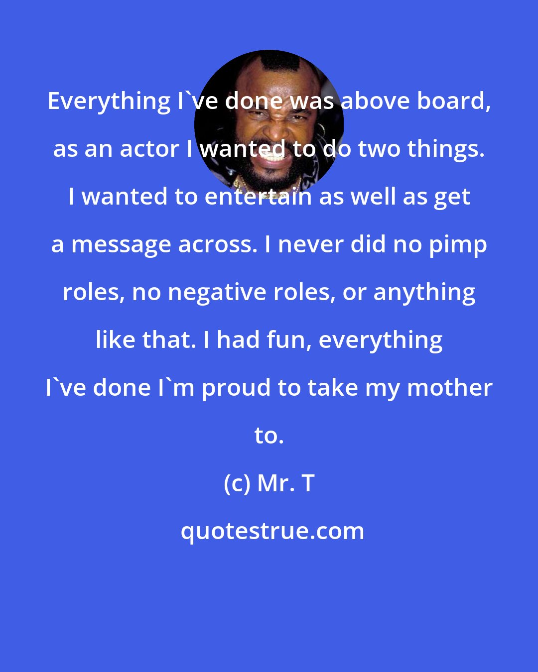 Mr. T: Everything I've done was above board, as an actor I wanted to do two things. I wanted to entertain as well as get a message across. I never did no pimp roles, no negative roles, or anything like that. I had fun, everything I've done I'm proud to take my mother to.