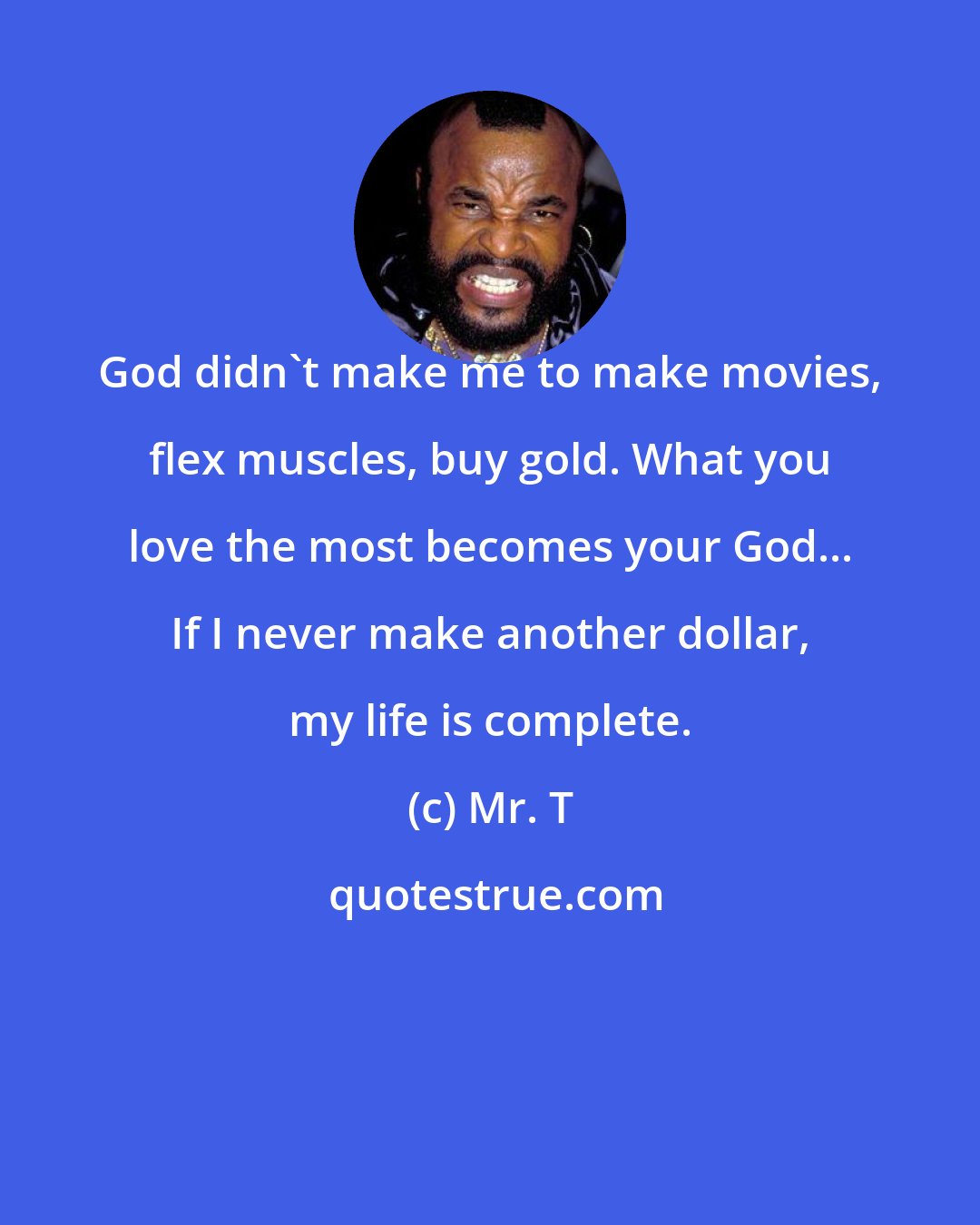 Mr. T: God didn't make me to make movies, flex muscles, buy gold. What you love the most becomes your God... If I never make another dollar, my life is complete.