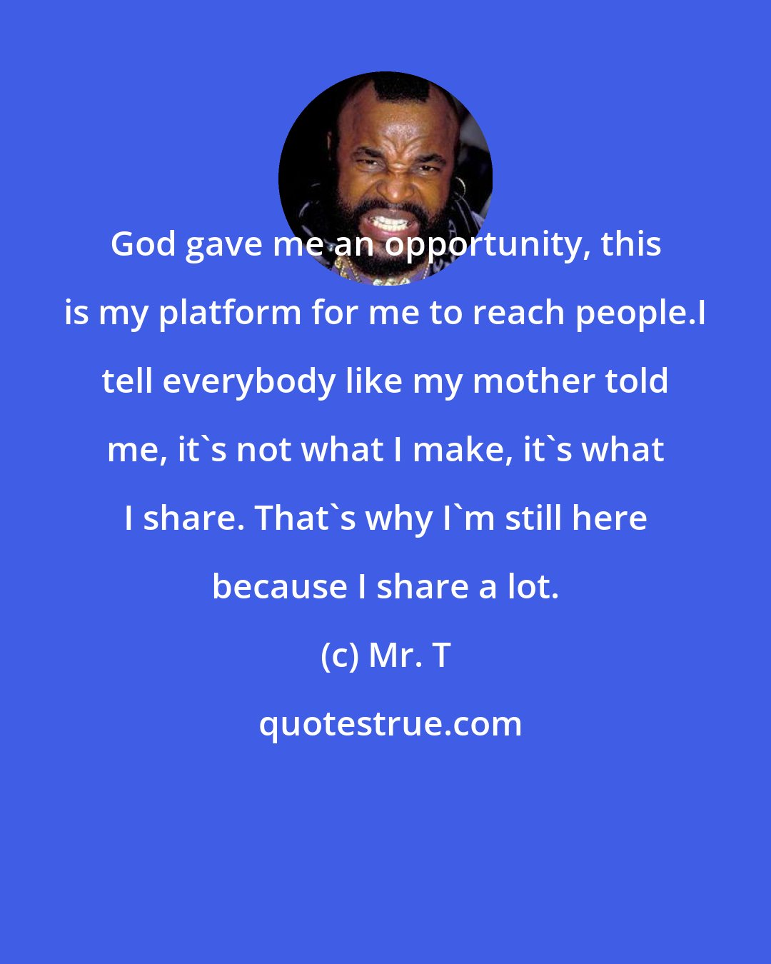 Mr. T: God gave me an opportunity, this is my platform for me to reach people.I tell everybody like my mother told me, it's not what I make, it's what I share. That's why I'm still here because I share a lot.