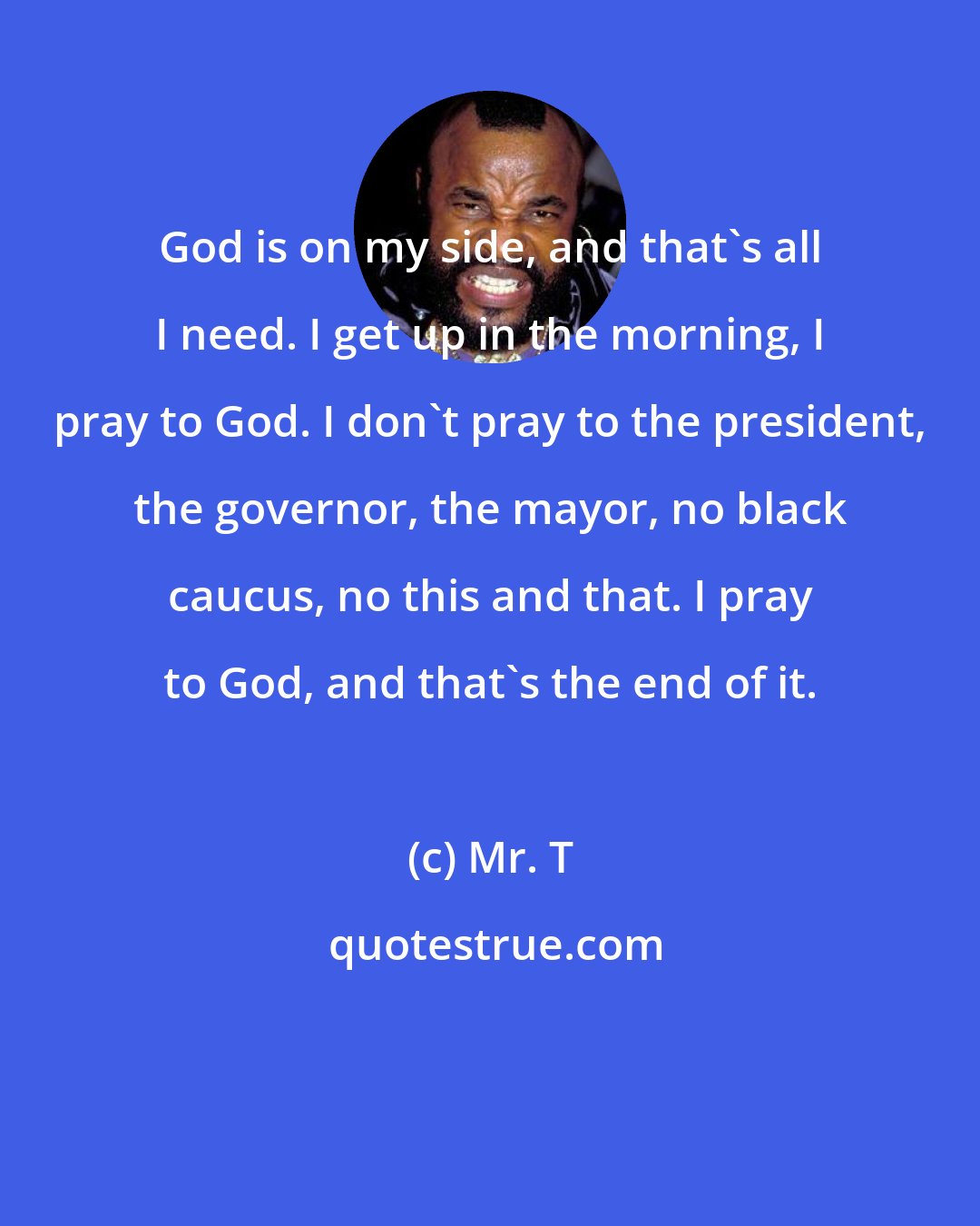 Mr. T: God is on my side, and that's all I need. I get up in the morning, I pray to God. I don't pray to the president, the governor, the mayor, no black caucus, no this and that. I pray to God, and that's the end of it.