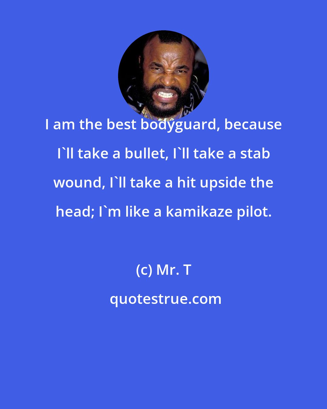 Mr. T: I am the best bodyguard, because I'll take a bullet, I'll take a stab wound, I'll take a hit upside the head; I'm like a kamikaze pilot.