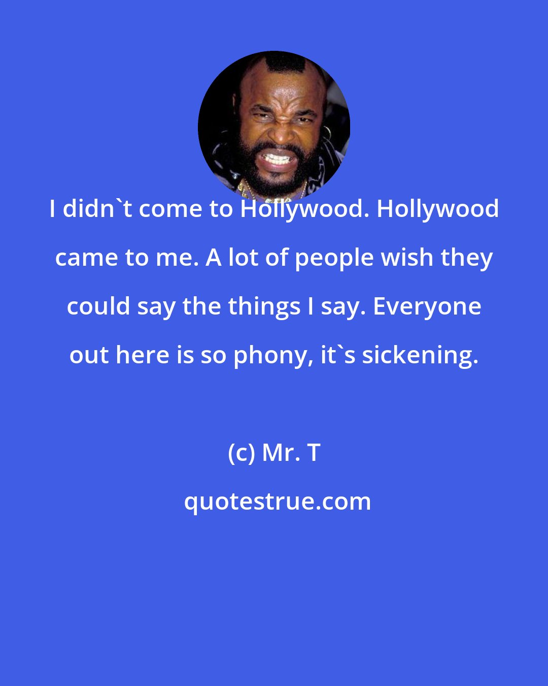 Mr. T: I didn't come to Hollywood. Hollywood came to me. A lot of people wish they could say the things I say. Everyone out here is so phony, it's sickening.