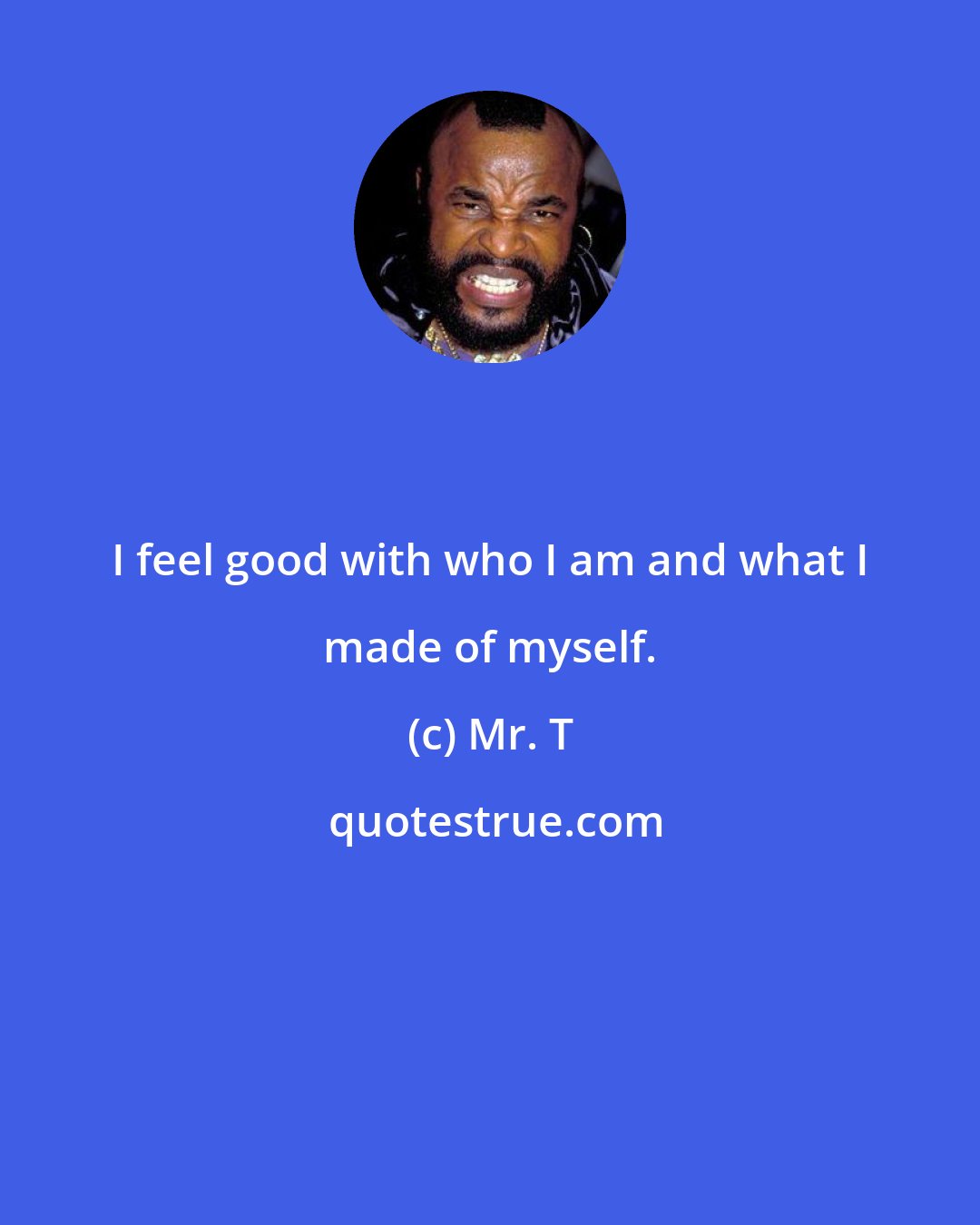 Mr. T: I feel good with who I am and what I made of myself.