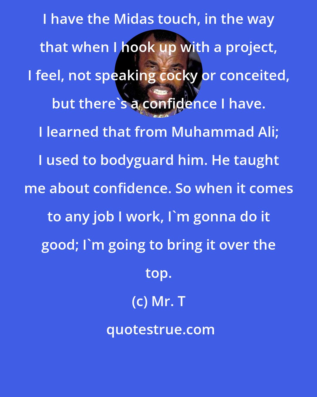 Mr. T: I have the Midas touch, in the way that when I hook up with a project, I feel, not speaking cocky or conceited, but there's a confidence I have. I learned that from Muhammad Ali; I used to bodyguard him. He taught me about confidence. So when it comes to any job I work, I'm gonna do it good; I'm going to bring it over the top.