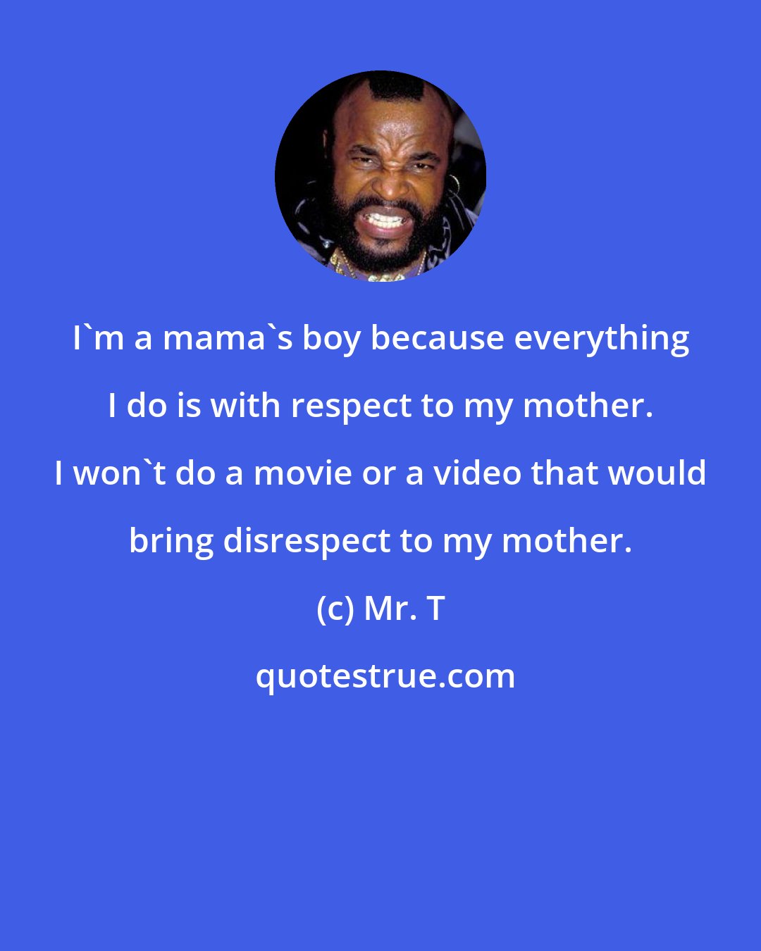 Mr. T: I'm a mama's boy because everything I do is with respect to my mother. I won't do a movie or a video that would bring disrespect to my mother.
