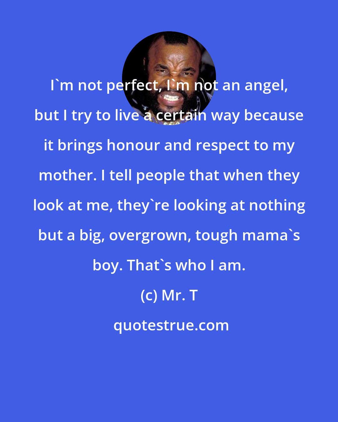 Mr. T: I'm not perfect, I'm not an angel, but I try to live a certain way because it brings honour and respect to my mother. I tell people that when they look at me, they're looking at nothing but a big, overgrown, tough mama's boy. That's who I am.