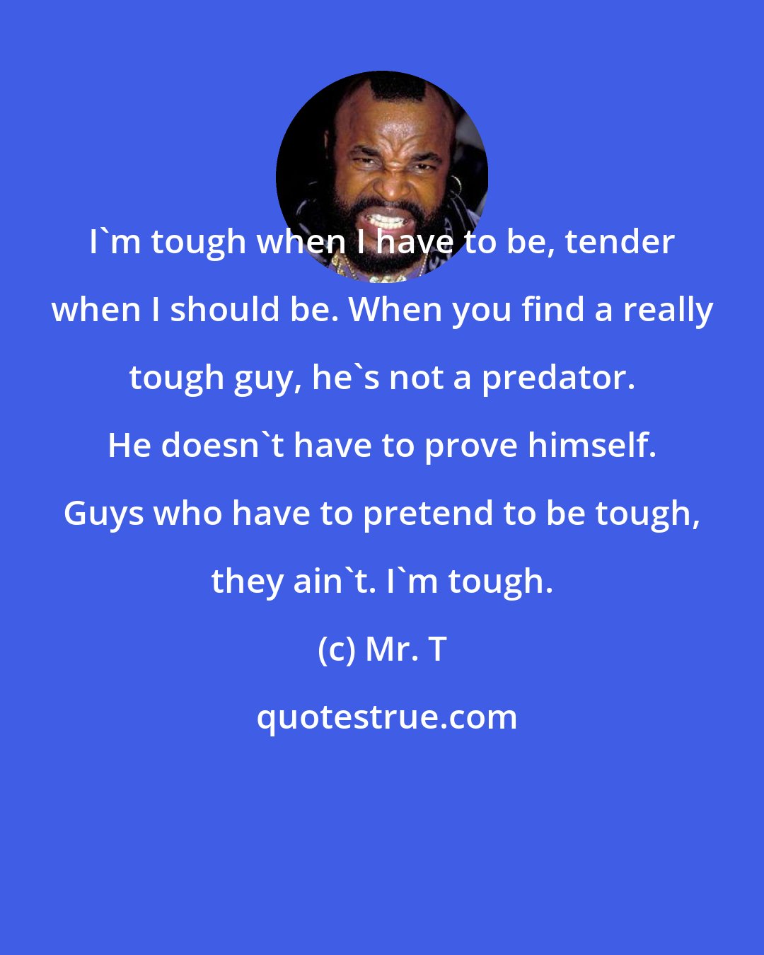 Mr. T: I'm tough when I have to be, tender when I should be. When you find a really tough guy, he's not a predator. He doesn't have to prove himself. Guys who have to pretend to be tough, they ain't. I'm tough.