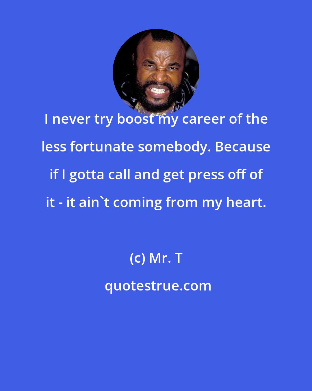 Mr. T: I never try boost my career of the less fortunate somebody. Because if I gotta call and get press off of it - it ain't coming from my heart.