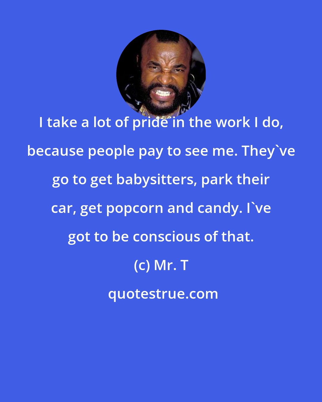 Mr. T: I take a lot of pride in the work I do, because people pay to see me. They've go to get babysitters, park their car, get popcorn and candy. I've got to be conscious of that.