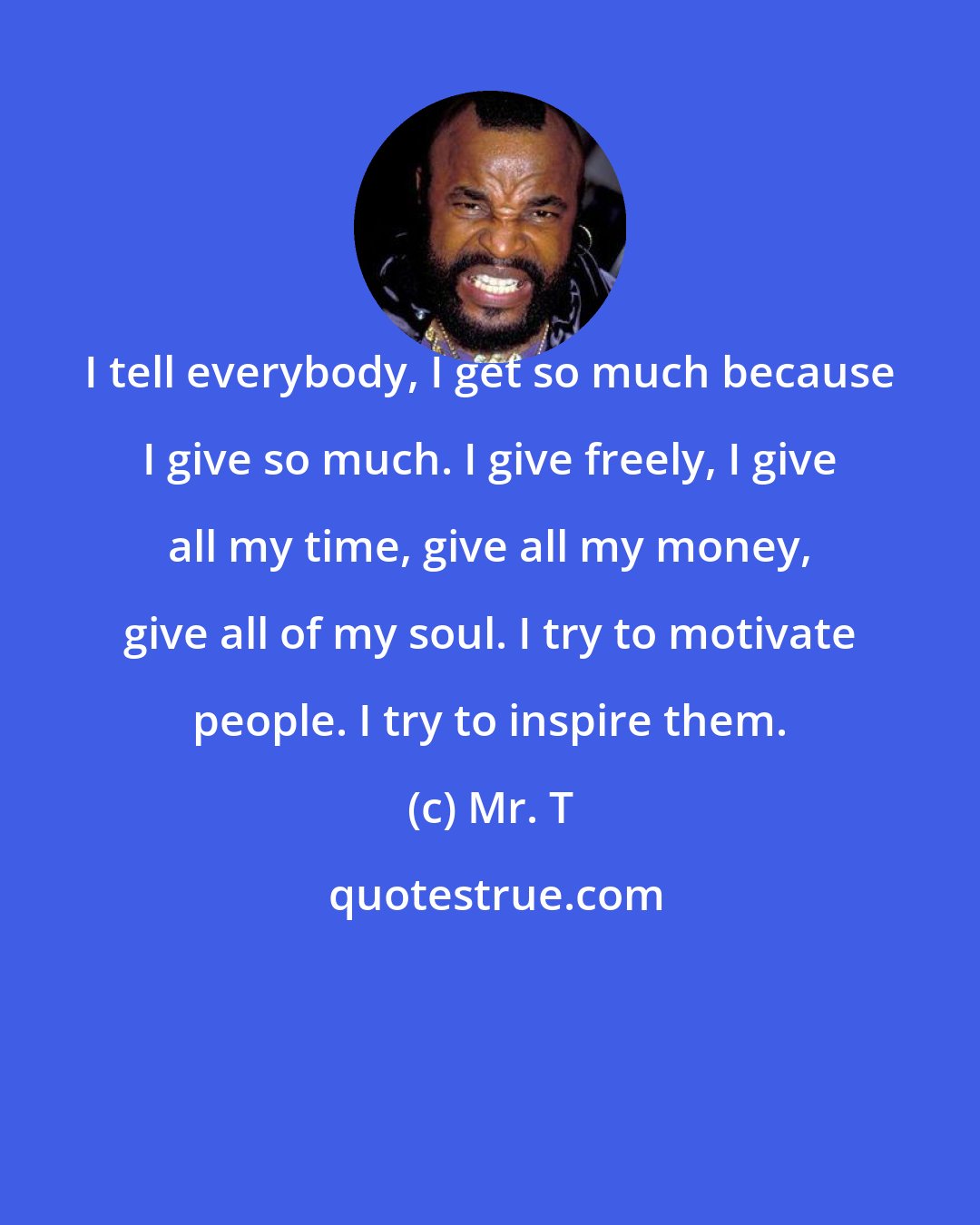 Mr. T: I tell everybody, I get so much because I give so much. I give freely, I give all my time, give all my money, give all of my soul. I try to motivate people. I try to inspire them.