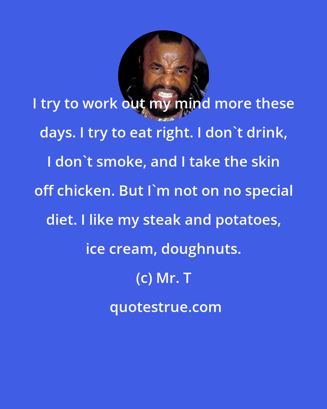 Mr. T: I try to work out my mind more these days. I try to eat right. I don't drink, I don't smoke, and I take the skin off chicken. But I'm not on no special diet. I like my steak and potatoes, ice cream, doughnuts.