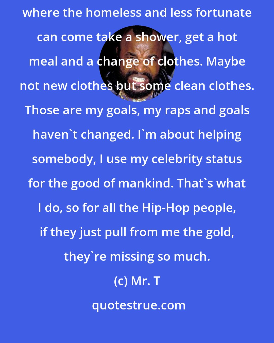 Mr. T: I wanna feed 5,000 like Jesus, I wanna build a community center where the homeless and less fortunate can come take a shower, get a hot meal and a change of clothes. Maybe not new clothes but some clean clothes. Those are my goals, my raps and goals haven't changed. I'm about helping somebody, I use my celebrity status for the good of mankind. That's what I do, so for all the Hip-Hop people, if they just pull from me the gold, they're missing so much.