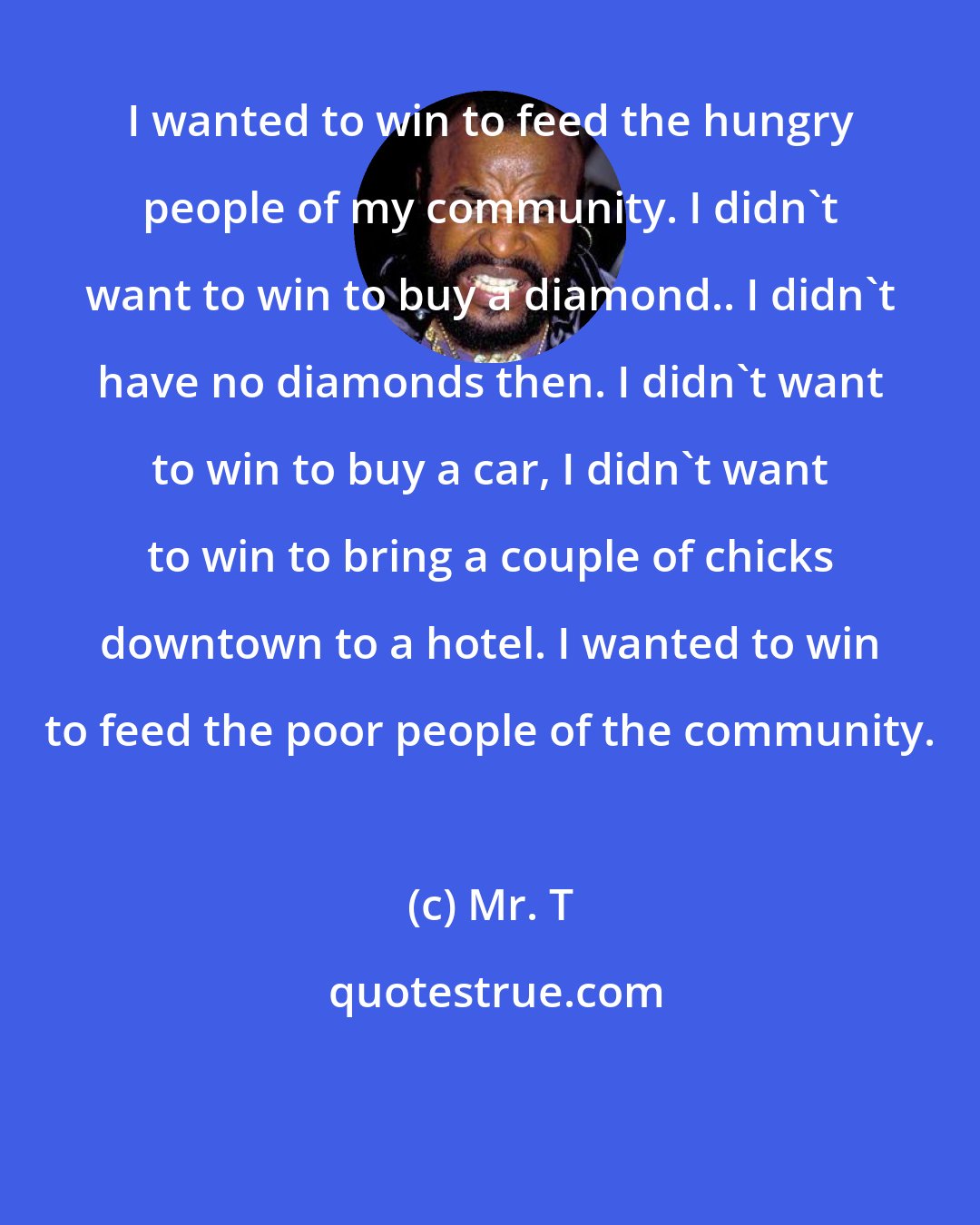 Mr. T: I wanted to win to feed the hungry people of my community. I didn't want to win to buy a diamond.. I didn't have no diamonds then. I didn't want to win to buy a car, I didn't want to win to bring a couple of chicks downtown to a hotel. I wanted to win to feed the poor people of the community.