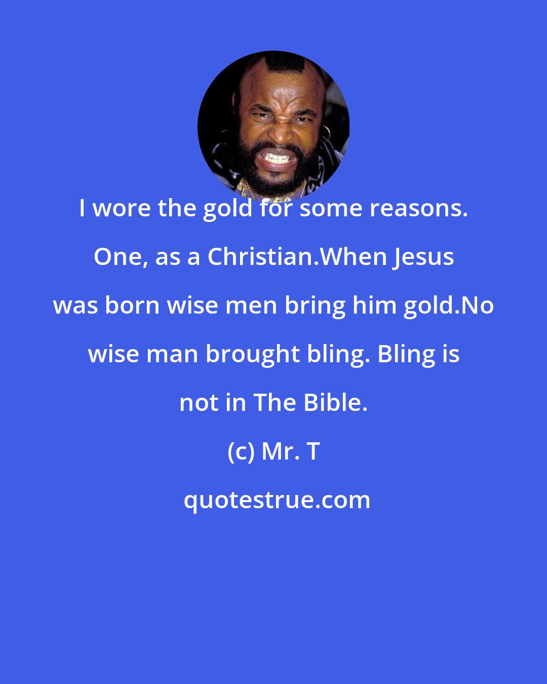 Mr. T: I wore the gold for some reasons. One, as a Christian.When Jesus was born wise men bring him gold.No wise man brought bling. Bling is not in The Bible.