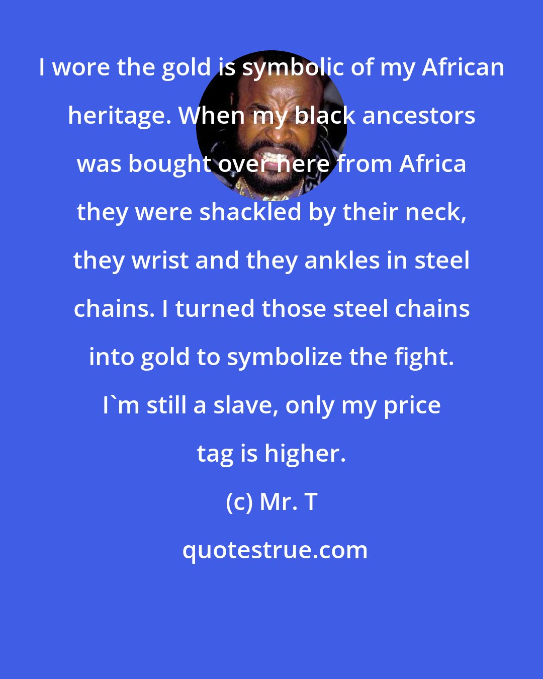 Mr. T: I wore the gold is symbolic of my African heritage. When my black ancestors was bought over here from Africa they were shackled by their neck, they wrist and they ankles in steel chains. I turned those steel chains into gold to symbolize the fight. I'm still a slave, only my price tag is higher.