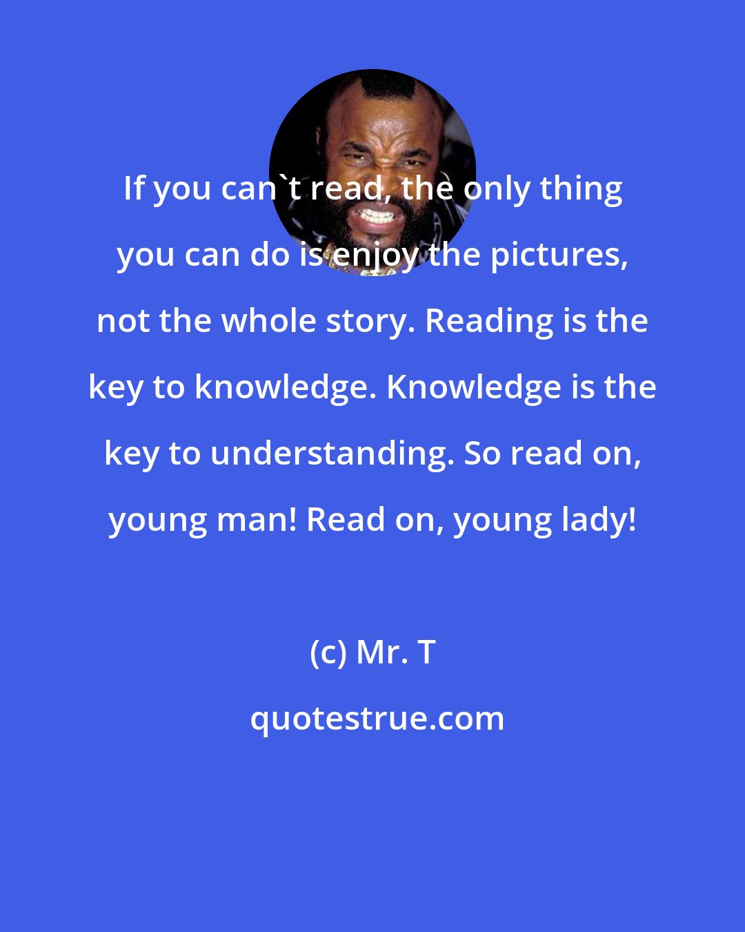 Mr. T: If you can't read, the only thing you can do is enjoy the pictures, not the whole story. Reading is the key to knowledge. Knowledge is the key to understanding. So read on, young man! Read on, young lady!