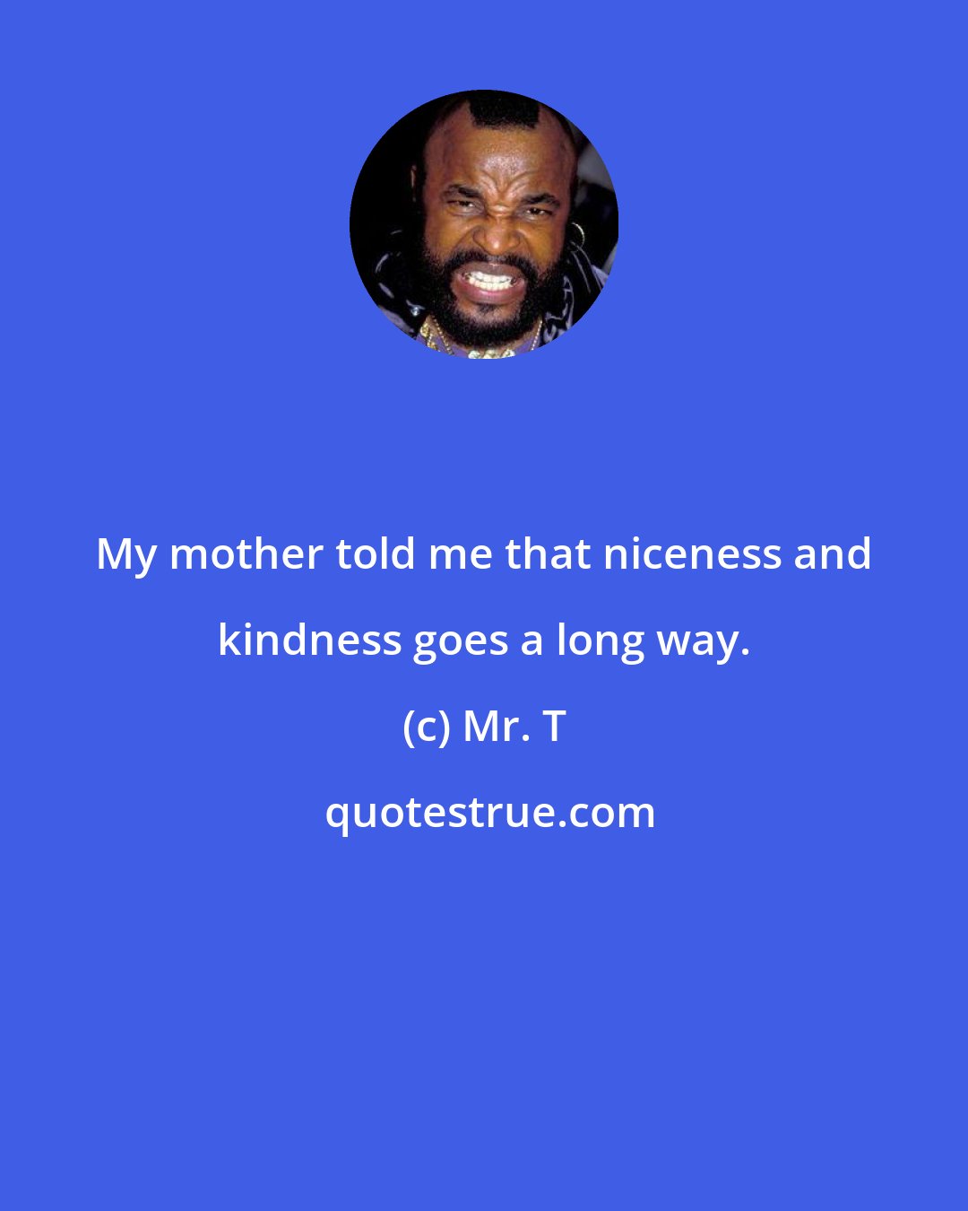 Mr. T: My mother told me that niceness and kindness goes a long way.