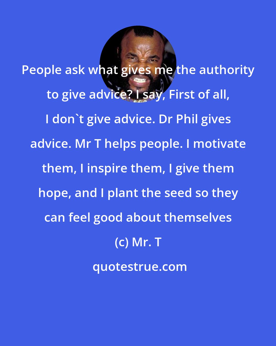 Mr. T: People ask what gives me the authority to give advice? I say, First of all, I don't give advice. Dr Phil gives advice. Mr T helps people. I motivate them, I inspire them, I give them hope, and I plant the seed so they can feel good about themselves