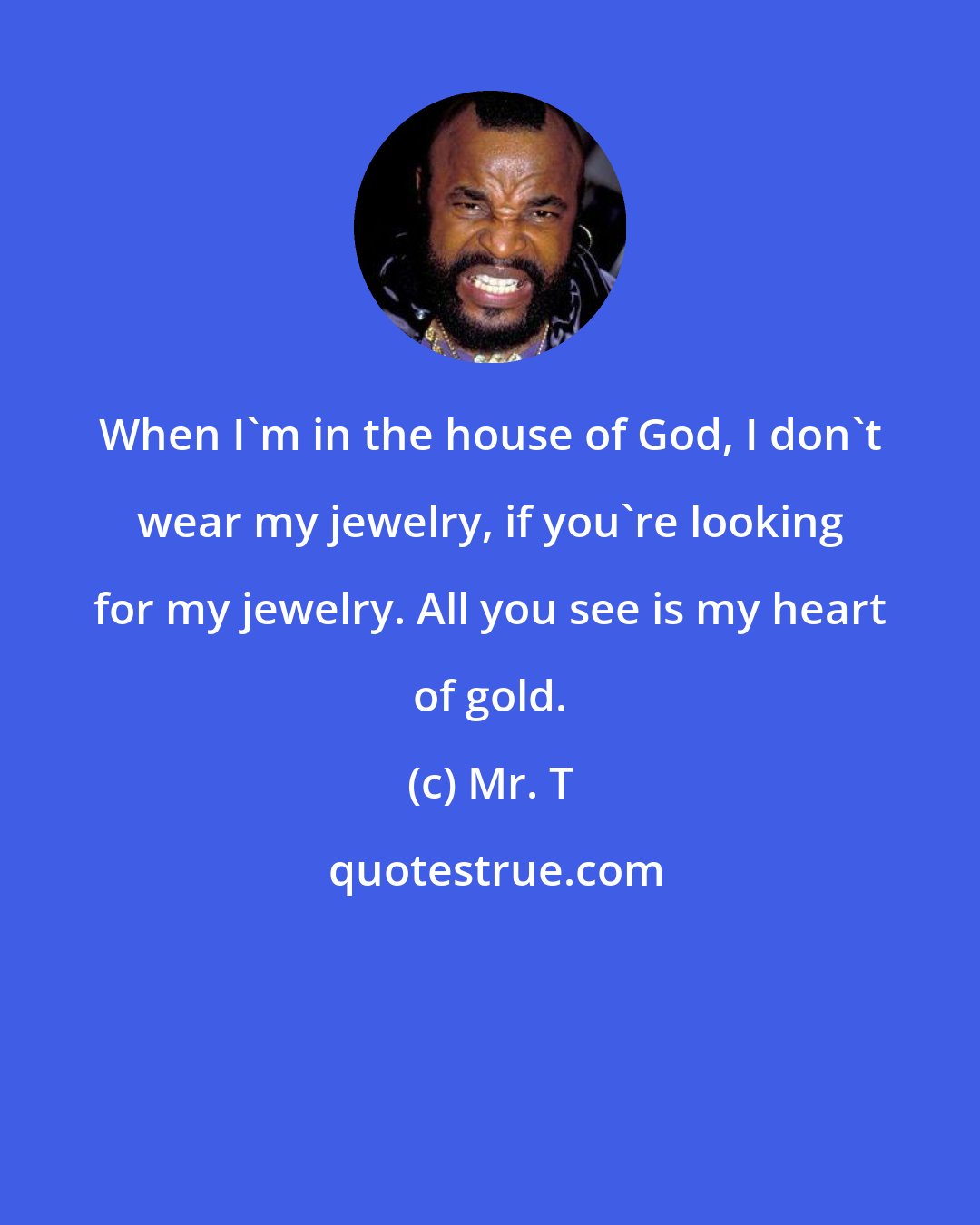 Mr. T: When I'm in the house of God, I don't wear my jewelry, if you're looking for my jewelry. All you see is my heart of gold.