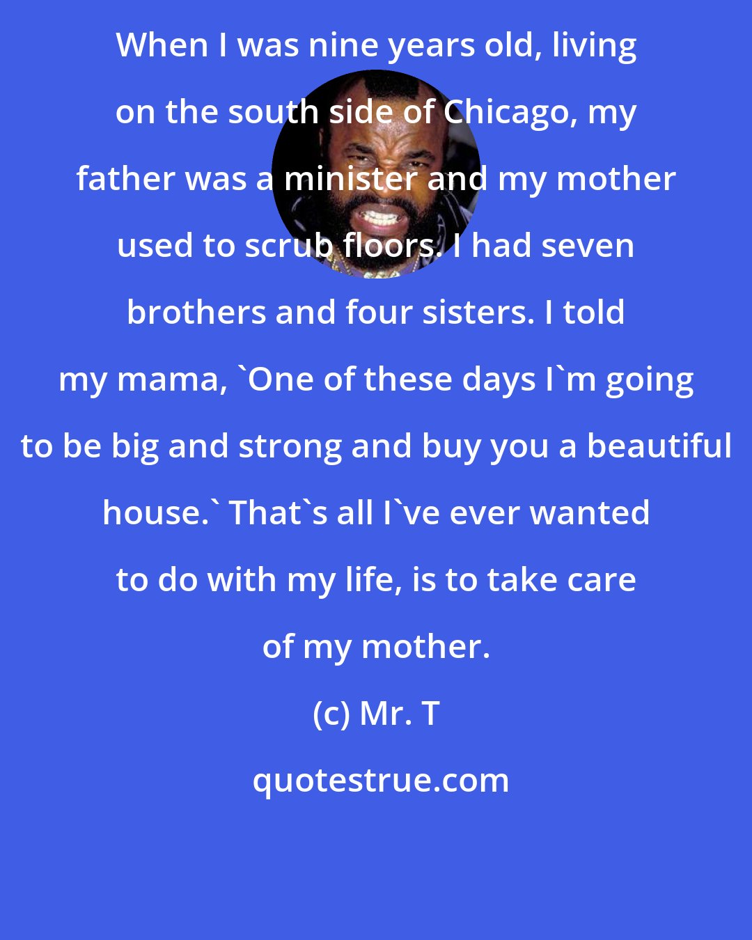 Mr. T: When I was nine years old, living on the south side of Chicago, my father was a minister and my mother used to scrub floors. I had seven brothers and four sisters. I told my mama, 'One of these days I'm going to be big and strong and buy you a beautiful house.' That's all I've ever wanted to do with my life, is to take care of my mother.