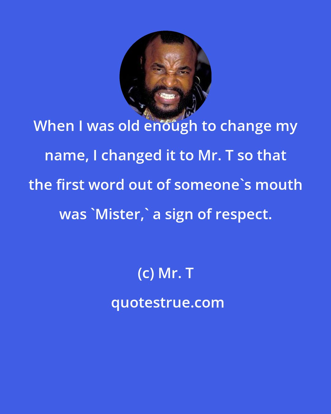 Mr. T: When I was old enough to change my name, I changed it to Mr. T so that the first word out of someone's mouth was 'Mister,' a sign of respect.