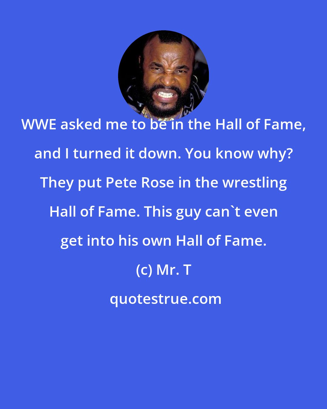 Mr. T: WWE asked me to be in the Hall of Fame, and I turned it down. You know why? They put Pete Rose in the wrestling Hall of Fame. This guy can't even get into his own Hall of Fame.