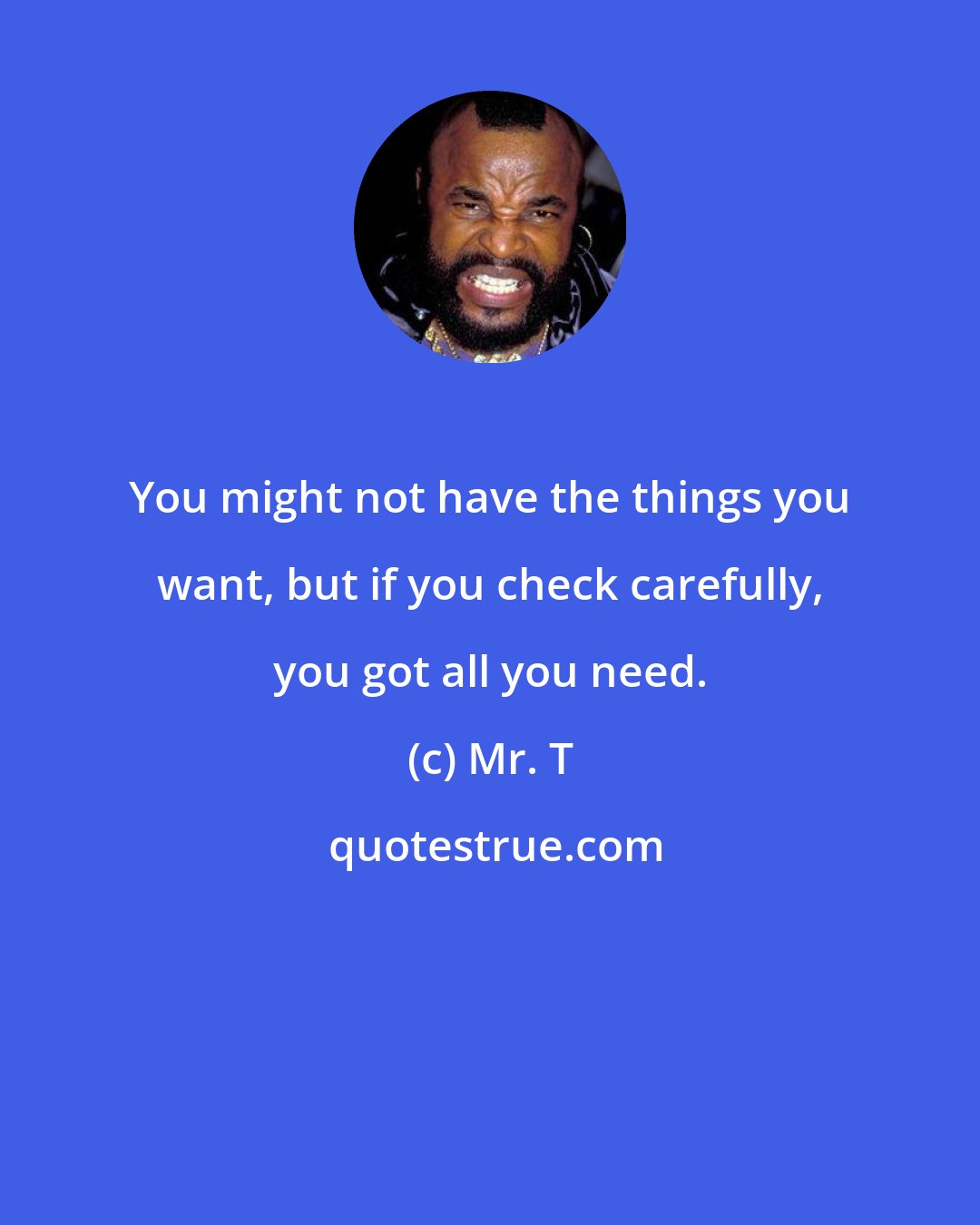 Mr. T: You might not have the things you want, but if you check carefully, you got all you need.