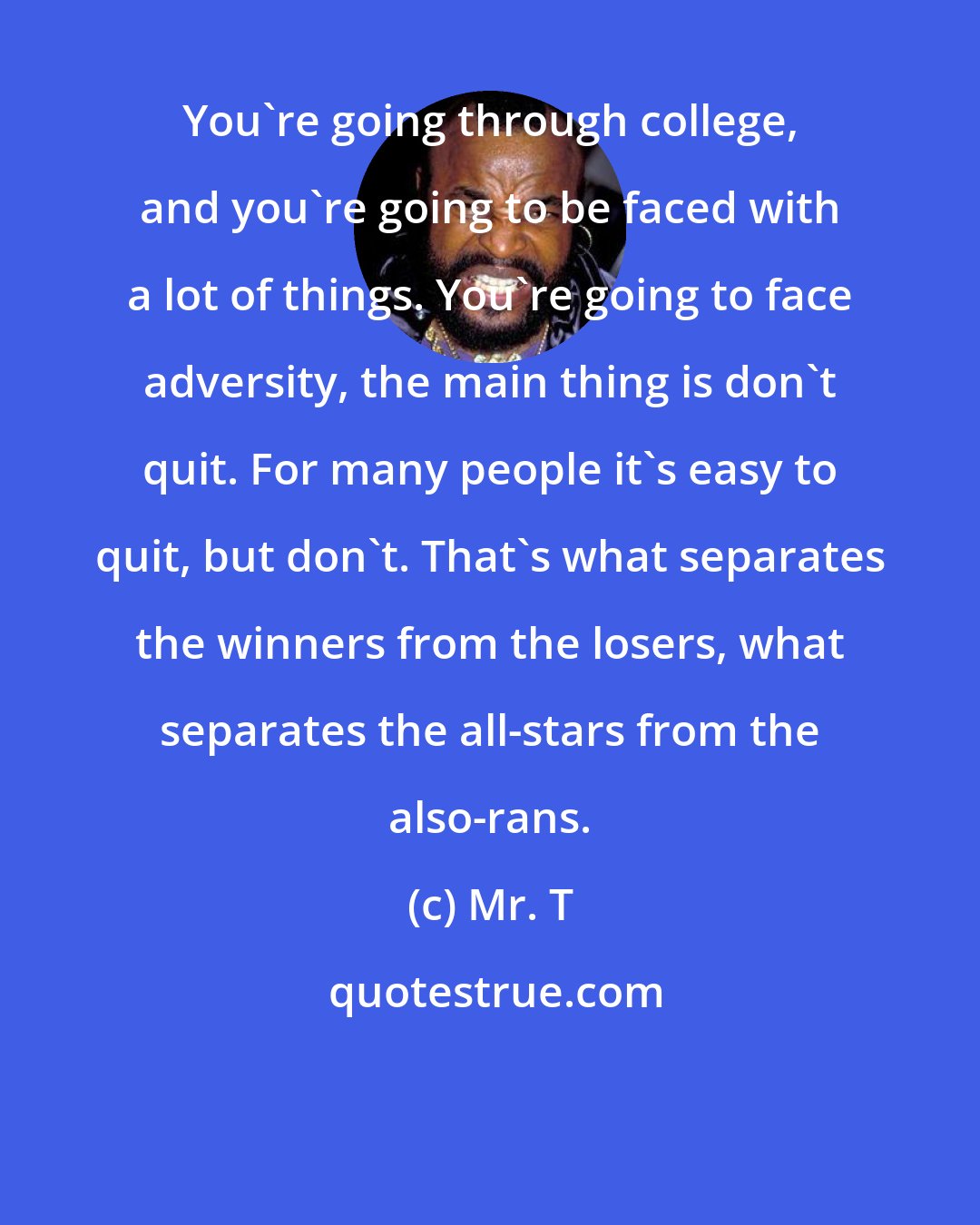 Mr. T: You're going through college, and you're going to be faced with a lot of things. You're going to face adversity, the main thing is don't quit. For many people it's easy to quit, but don't. That's what separates the winners from the losers, what separates the all-stars from the also-rans.