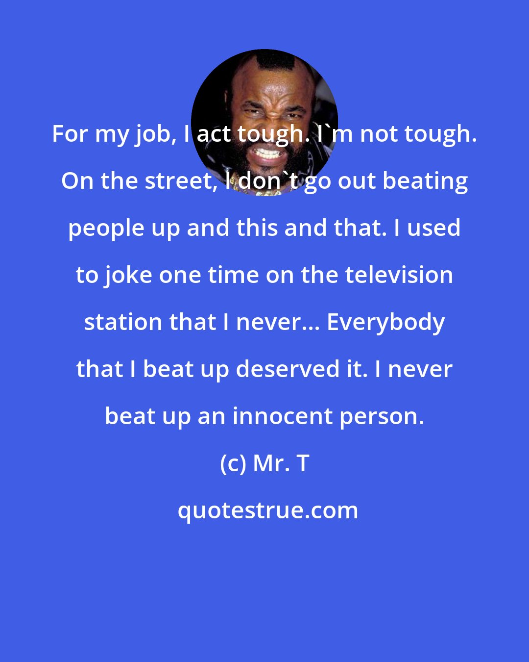 Mr. T: For my job, I act tough. I'm not tough. On the street, I don't go out beating people up and this and that. I used to joke one time on the television station that I never... Everybody that I beat up deserved it. I never beat up an innocent person.