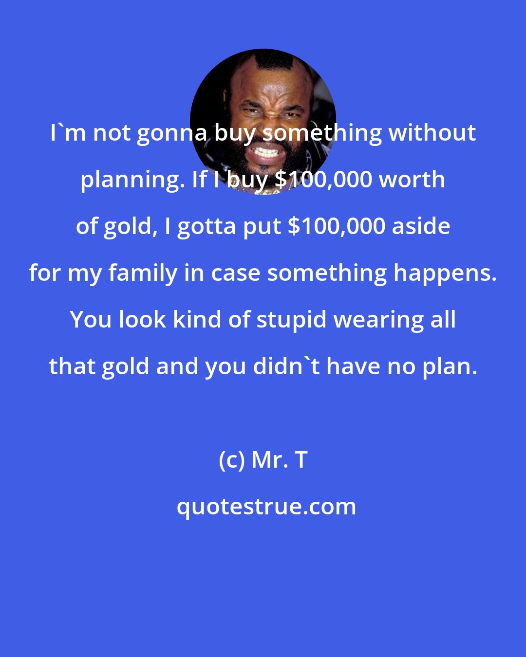 Mr. T: I'm not gonna buy something without planning. If I buy $100,000 worth of gold, I gotta put $100,000 aside for my family in case something happens. You look kind of stupid wearing all that gold and you didn't have no plan.