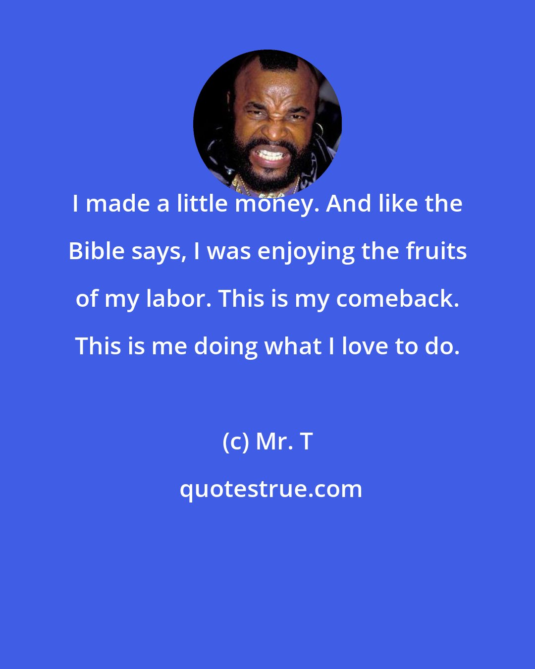 Mr. T: I made a little money. And like the Bible says, I was enjoying the fruits of my labor. This is my comeback. This is me doing what I love to do.