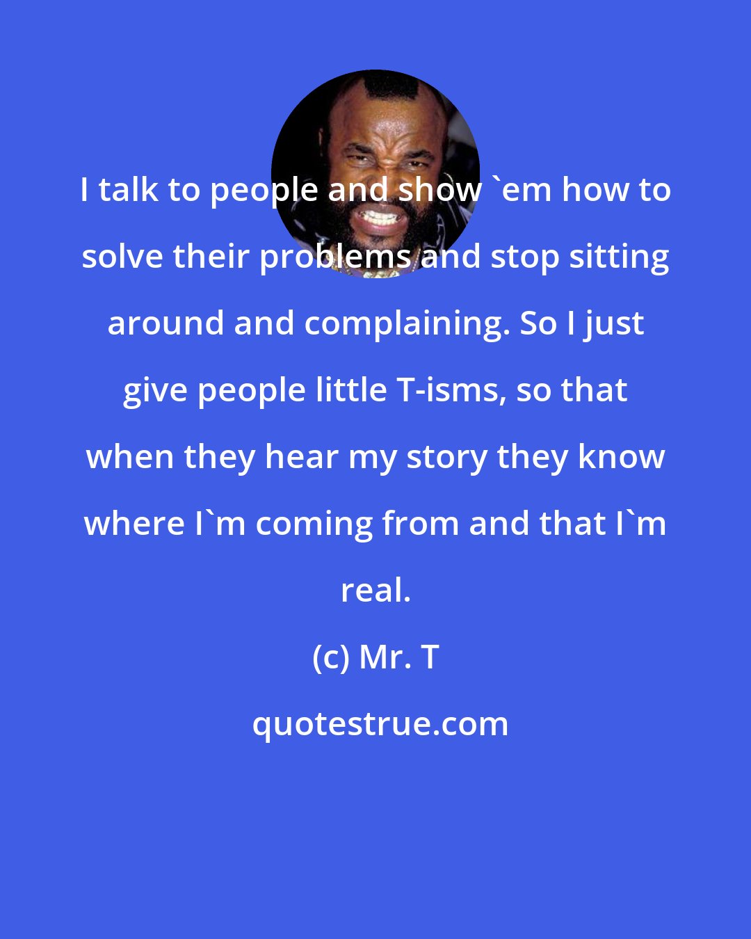 Mr. T: I talk to people and show 'em how to solve their problems and stop sitting around and complaining. So I just give people little T-isms, so that when they hear my story they know where I'm coming from and that I'm real.