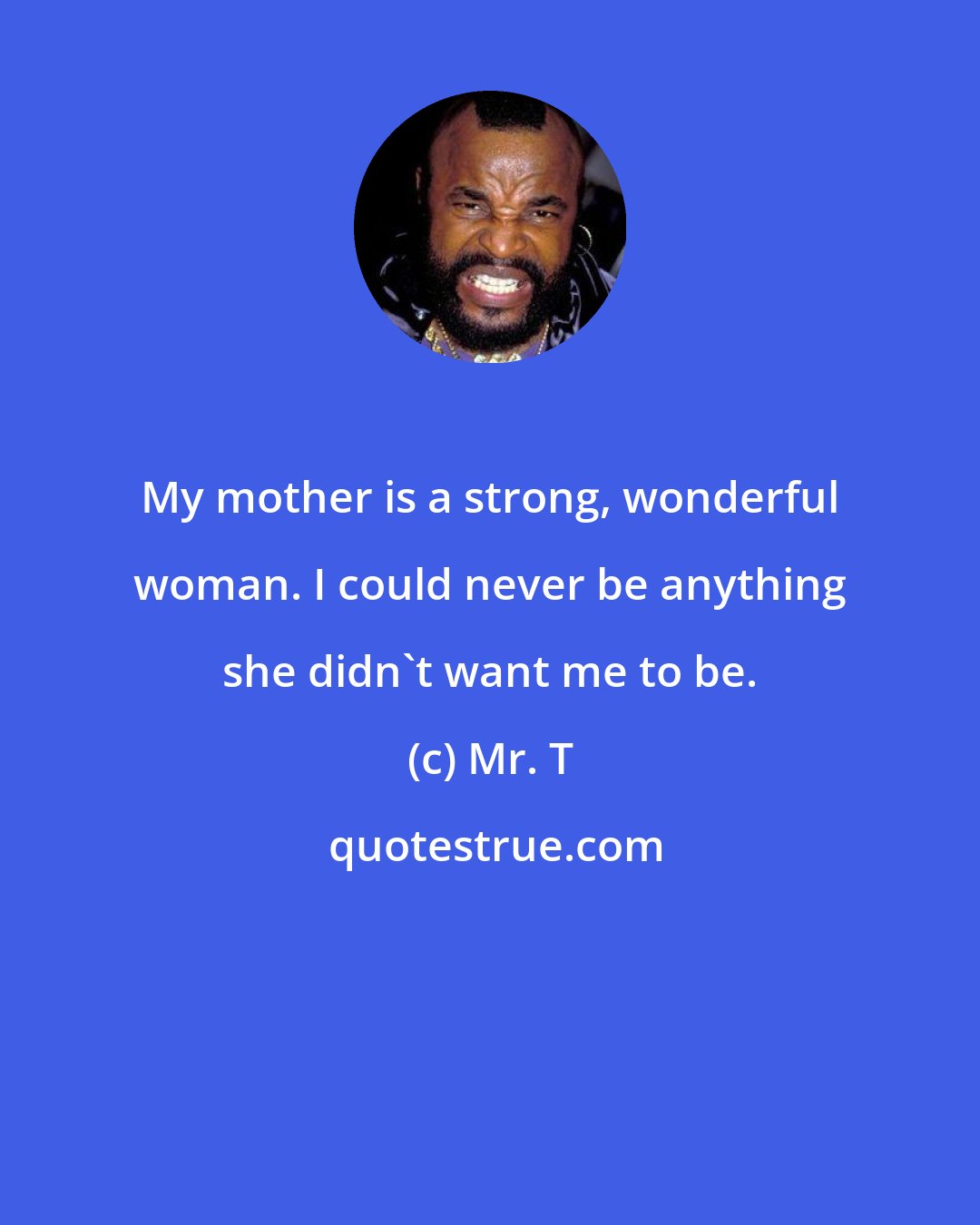 Mr. T: My mother is a strong, wonderful woman. I could never be anything she didn't want me to be.