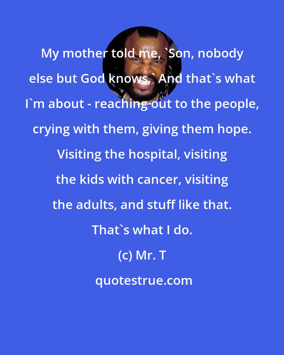 Mr. T: My mother told me, 'Son, nobody else but God knows.' And that's what I'm about - reaching out to the people, crying with them, giving them hope. Visiting the hospital, visiting the kids with cancer, visiting the adults, and stuff like that. That's what I do.