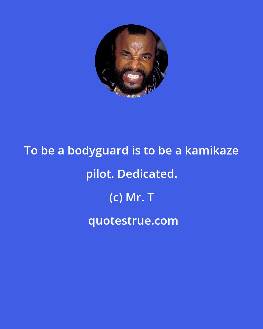 Mr. T: To be a bodyguard is to be a kamikaze pilot. Dedicated.