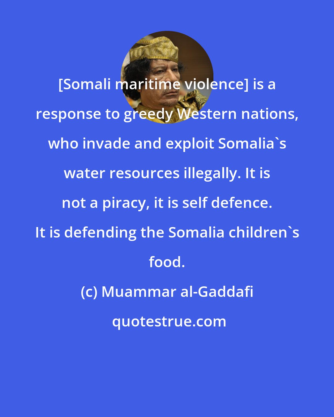 Muammar al-Gaddafi: [Somali maritime violence] is a response to greedy Western nations, who invade and exploit Somalia's water resources illegally. It is not a piracy, it is self defence. It is defending the Somalia children's food.