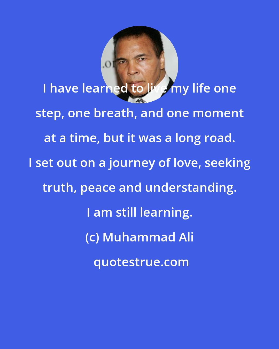 Muhammad Ali: I have learned to live my life one step, one breath, and one moment at a time, but it was a long road. I set out on a journey of love, seeking truth, peace and understanding. I am still learning.