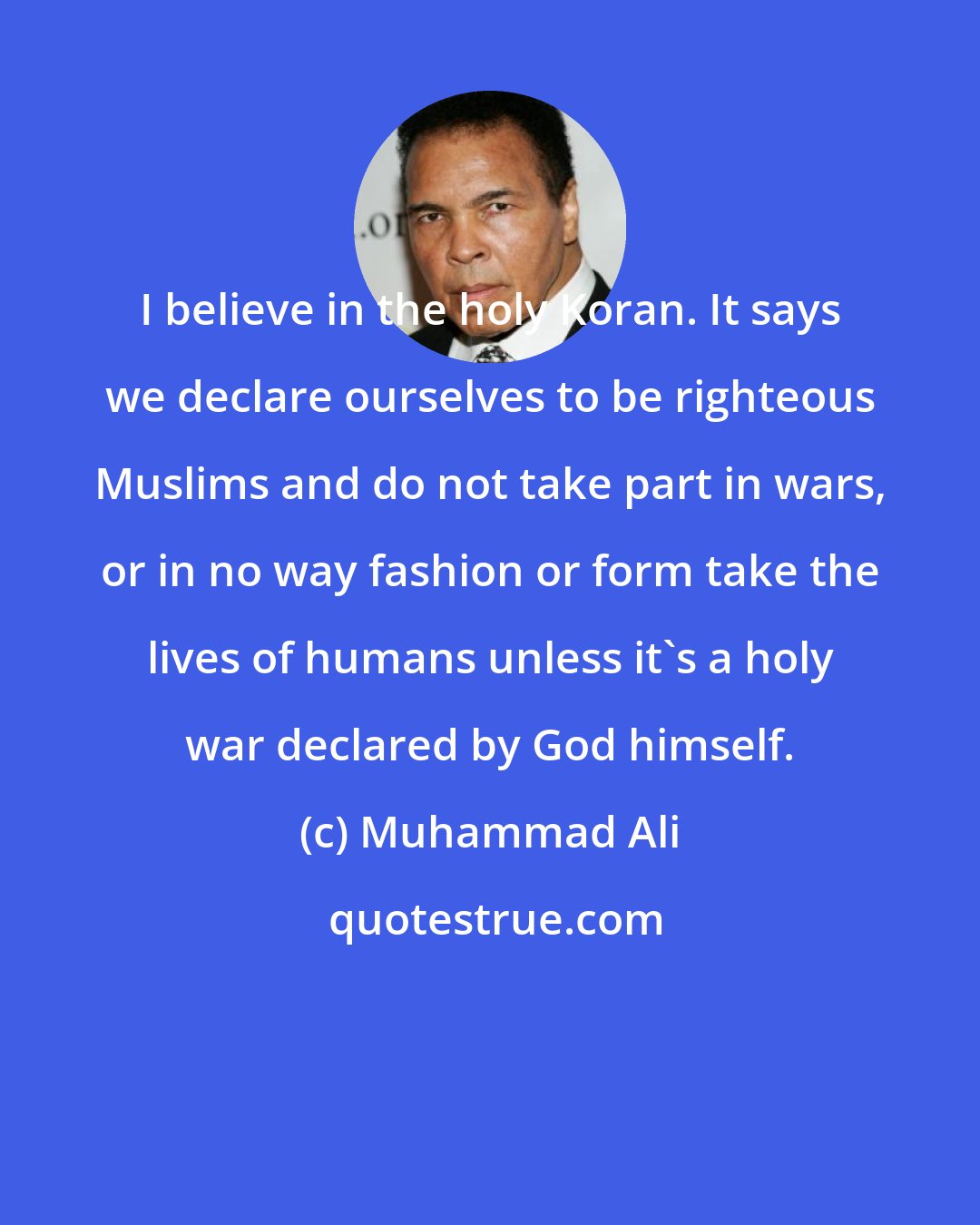 Muhammad Ali: I believe in the holy Koran. It says we declare ourselves to be righteous Muslims and do not take part in wars, or in no way fashion or form take the lives of humans unless it's a holy war declared by God himself.