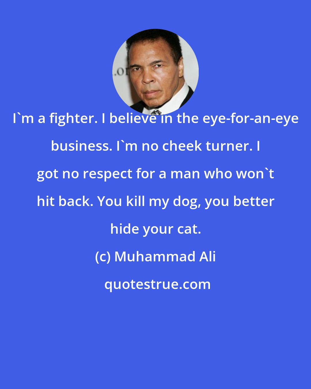 Muhammad Ali: I'm a fighter. I believe in the eye-for-an-eye business. I'm no cheek turner. I got no respect for a man who won't hit back. You kill my dog, you better hide your cat.