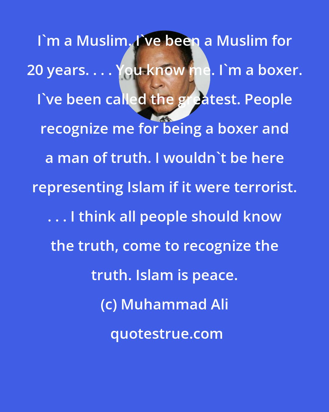 Muhammad Ali: I'm a Muslim. I've been a Muslim for 20 years. . . . You know me. I'm a boxer. I've been called the greatest. People recognize me for being a boxer and a man of truth. I wouldn't be here representing Islam if it were terrorist. . . . I think all people should know the truth, come to recognize the truth. Islam is peace.